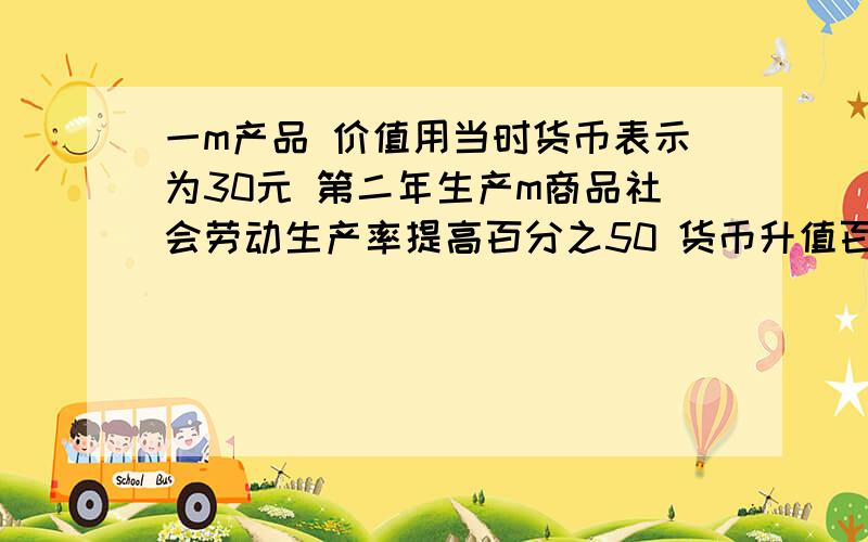 一m产品 价值用当时货币表示为30元 第二年生产m商品社会劳动生产率提高百分之50 货币升值百分之25 如果...一m产品 价值用当时货币表示为30元 第二年生产m商品社会劳动生产率提高百分之50