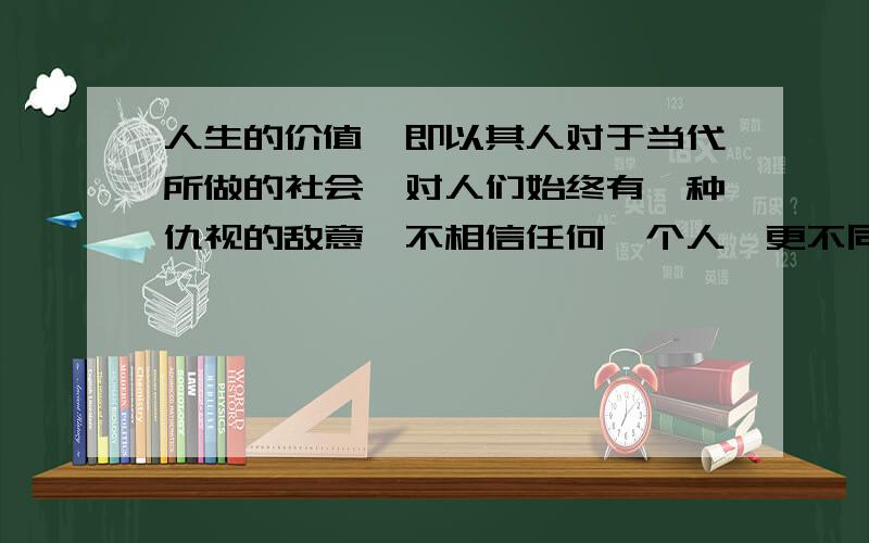 人生的价值,即以其人对于当代所做的社会、对人们始终有一种仇视的敌意,不相信任何一个人,更不同情任何一个人.爱钱如命的悭吝,还是心理变态上的次要现象.相反的,有器度、有见识的人,