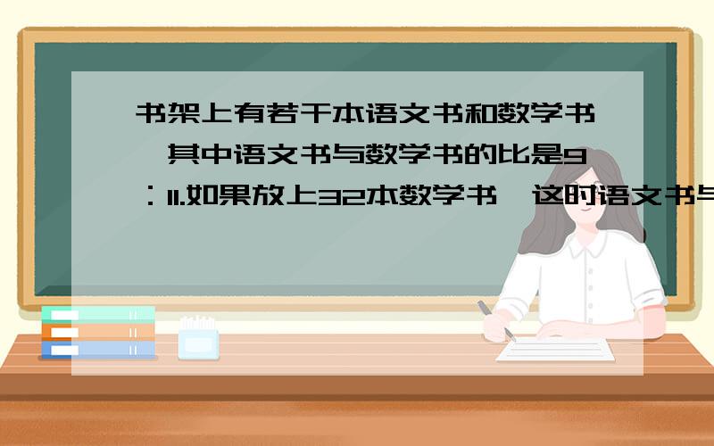 书架上有若干本语文书和数学书,其中语文书与数学书的比是9：11.如果放上32本数学书,这时语文书与数学书的比是1：3.这是书架上的语文书有多少本?