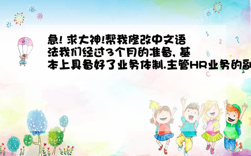 急! 求大神!帮我修改中文语法我们经过3个月的准备, 基本上具备好了业务体制.主管HR业务的副经理权赫根是在HR业务方面有14年以上经验的老手.执行董事金荣珉历任国内航空公司高级管理员.