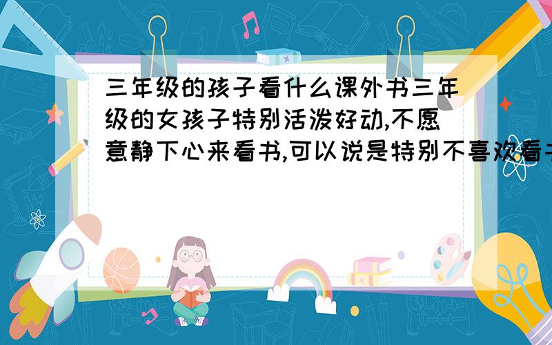 三年级的孩子看什么课外书三年级的女孩子特别活泼好动,不愿意静下心来看书,可以说是特别不喜欢看书,可以看一些什么类型的书（最好是提供书名）,可以逐步激发孩子看书的兴趣,慢慢爱