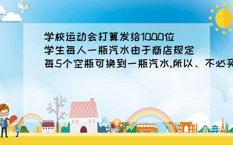 学校运动会打算发给1000位学生每人一瓶汽水由于商店规定每5个空瓶可换到一瓶汽水,所以、不必买1000瓶汽水,最少买多少瓶汽水?好像是用设值法.设：一个空瓶1元,汽水4元,一瓶汽水5元.