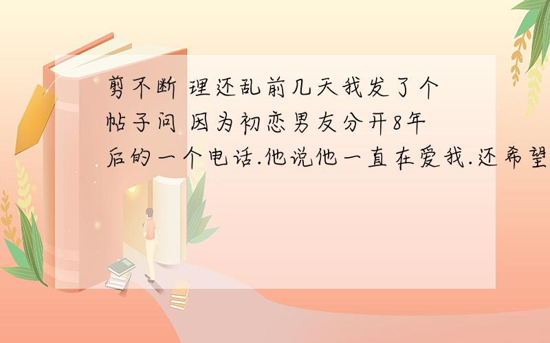 剪不断 理还乱前几天我发了个帖子问 因为初恋男友分开8年后的一个电话.他说他一直在爱我.还希望我们可以复合 让我也能经常联系他 但是我知道.这个是不可能的 虽然我被感动到了 但.过