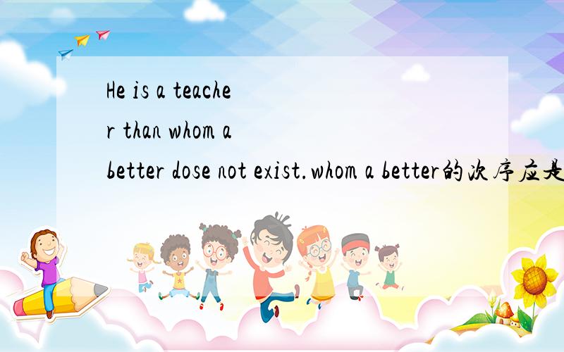 He is a teacher than whom a better dose not exist.whom a better的次序应是a better whom对吗?能否对这句子作结构分析