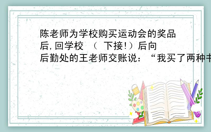 陈老师为学校购买运动会的奖品后,回学校 （ 下接!）后向后勤处的王老师交账说：“我买了两种书,共105本,单价分别为8元和12元,买书前我领了1500元,现在还余418元.”王老师算了一下说：“你