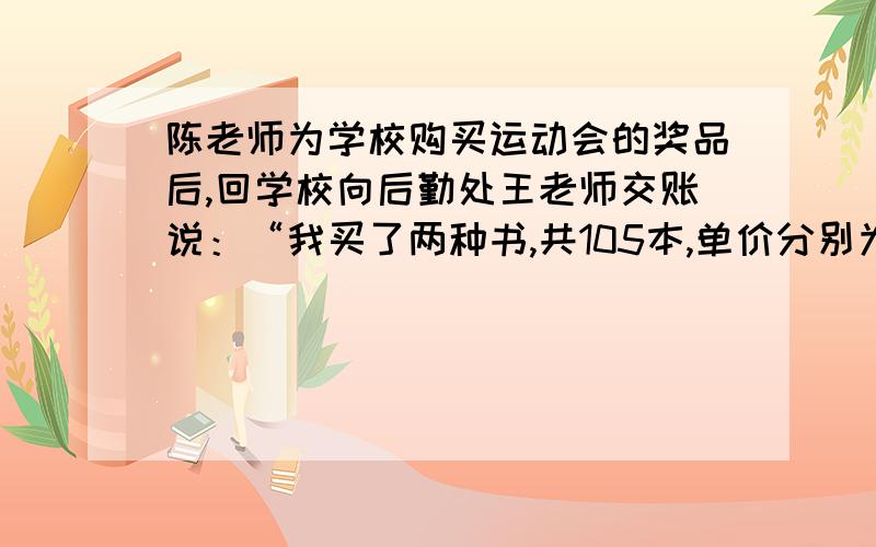 陈老师为学校购买运动会的奖品后,回学校向后勤处王老师交账说：“我买了两种书,共105本,单价分别为8元和12元,买书前我领了1500元,现在还余418元”王老师算了一下,说：“你肯定搞错了”1