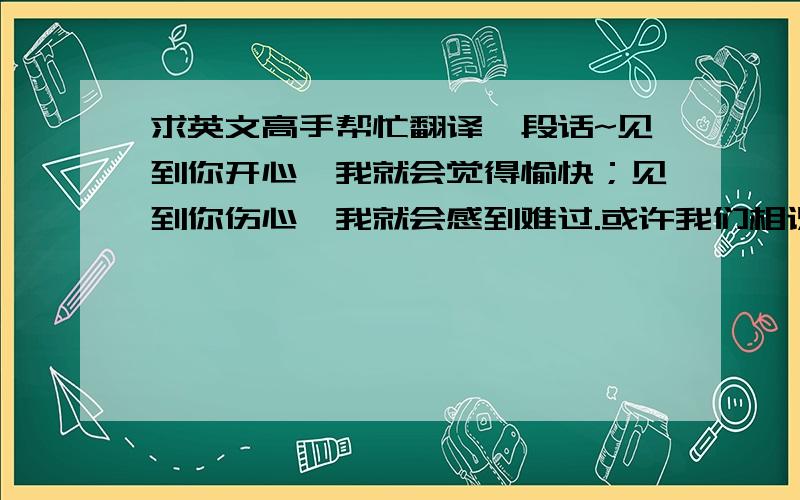 求英文高手帮忙翻译一段话~见到你开心,我就会觉得愉快；见到你伤心,我就会感到难过.或许我们相识的时间很短,但我相信我们的相遇并不只是偶然,而是缘分~