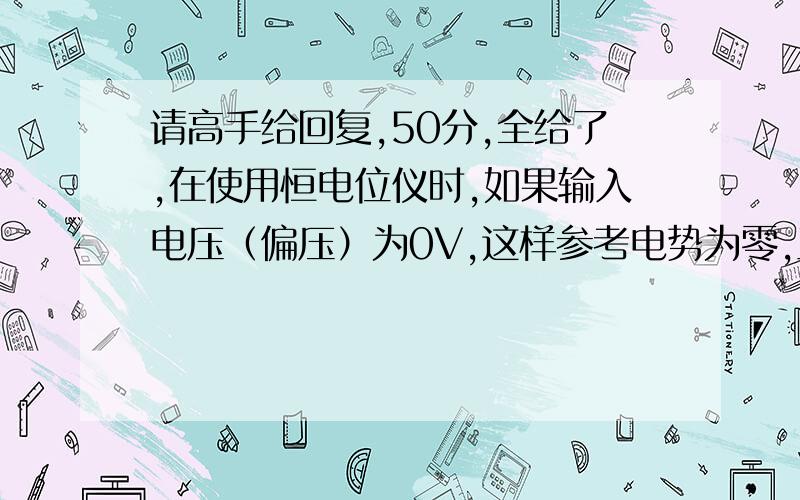 请高手给回复,50分,全给了,在使用恒电位仪时,如果输入电压（偏压）为0V,这样参考电势为零,工作电极虚接地电势也为零.所以工作电极上的电流应该是它们之间的电压除它们之间的电阻是吧?