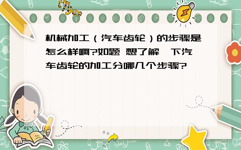 机械加工（汽车齿轮）的步骤是怎么样啊?如题 想了解一下汽车齿轮的加工分哪几个步骤?