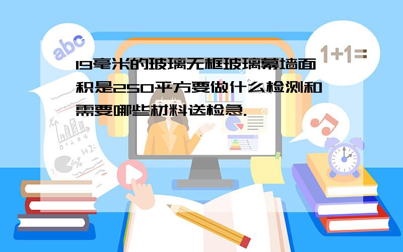 19毫米的玻璃无框玻璃幕墙面积是250平方要做什么检测和需要哪些材料送检急.