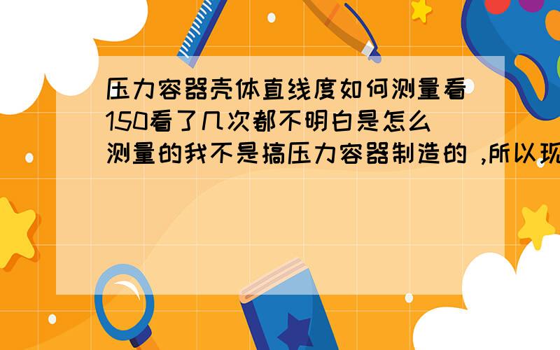 压力容器壳体直线度如何测量看150看了几次都不明白是怎么测量的我不是搞压力容器制造的 ,所以现场实际经验也比较少 不知道哪位搞制造的朋友能帮我详细的说明白一下,最好图解