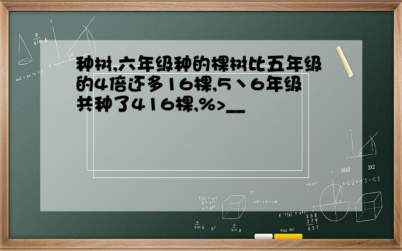 种树,六年级种的棵树比五年级的4倍还多16棵,5丶6年级共种了416棵,%>__