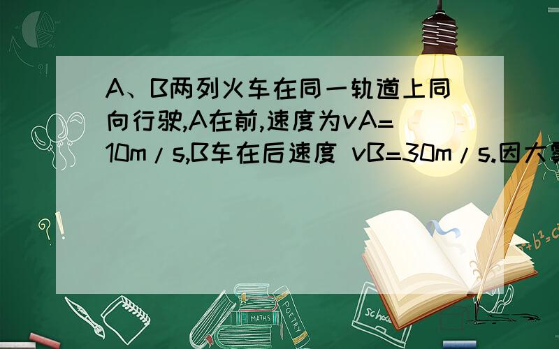 A、B两列火车在同一轨道上同向行驶,A在前,速度为vA=10m/s,B车在后速度 vB=30m/s.因大雾能见度低,B车A、B两列火车在同一轨道上同向行驶,A在前,速度为vA=10m/s,B车在后速度 vB=30m/s.因大雾能见度低,B