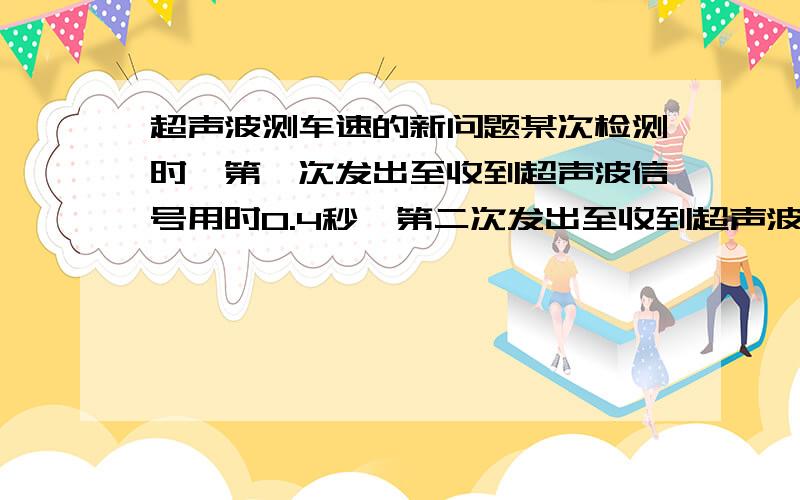 超声波测车速的新问题某次检测时,第一次发出至收到超声波信号用时0.4秒,第二次发出至收到超声波信号用时0.3秒,两次信号发出的时间间隔是1秒,则被测汽车速度是多大?（假设超声波的速度