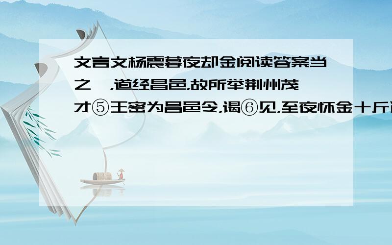 文言文杨震暮夜却金阅读答案当之郡，道经昌邑，故所举荆州茂才⑤王密为昌邑令，谒⑥见，至夜怀金十斤遗⑦震。震曰：“故人知君，君不知故人，何也⑧？”密曰：“暮夜无知者。”震