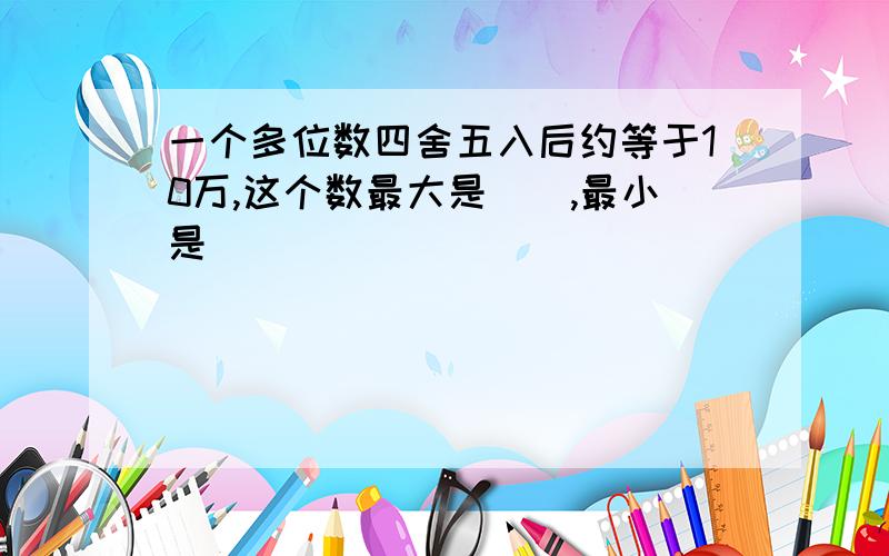 一个多位数四舍五入后约等于10万,这个数最大是(),最小是()