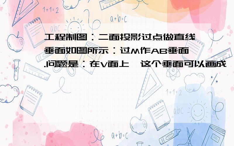 工程制图：二面投影过点做直线垂面如图所示：过M作AB垂面.问题是：在V面上,这个垂面可以画成一条线,但是在H面上这个垂面该如何确定呢?求高手解答..