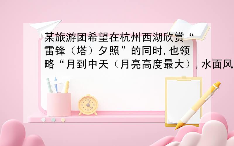 某旅游团希望在杭州西湖欣赏“雷锋（塔）夕照”的同时,也领略“月到中天（月亮高度最大）,水面风来”的情境.若该旅行团在18时40分左右看到“月到中天”,并欣赏到“雷峰夕照”,那么这