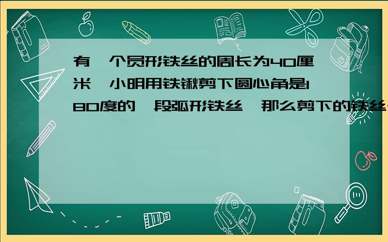 有一个员形铁丝的周长为40厘米,小明用铁锹剪下圆心角是180度的一段弧形铁丝,那么剪下的铁丝长多少厘米?要正确 还要正确的答案