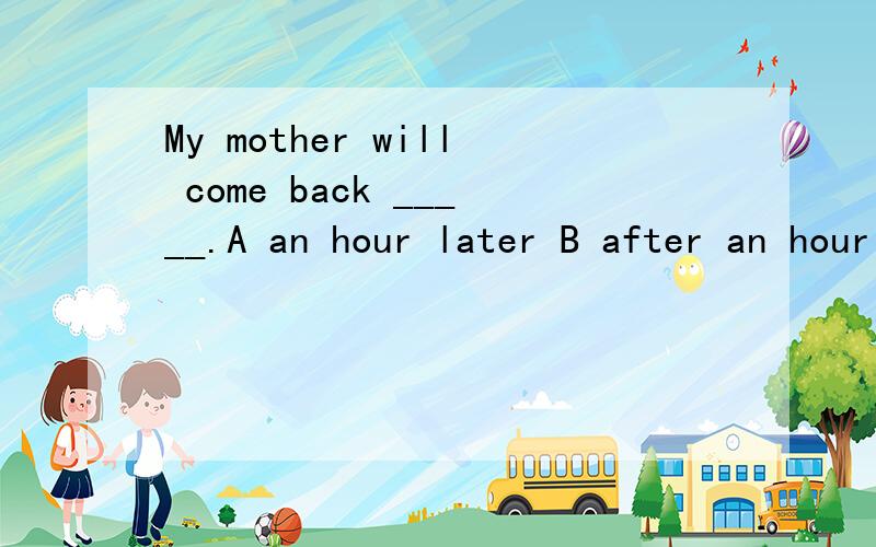 My mother will come back _____.A an hour later B after an hour C in an hour D for an hour我怎么觉得每个好像都对呢?