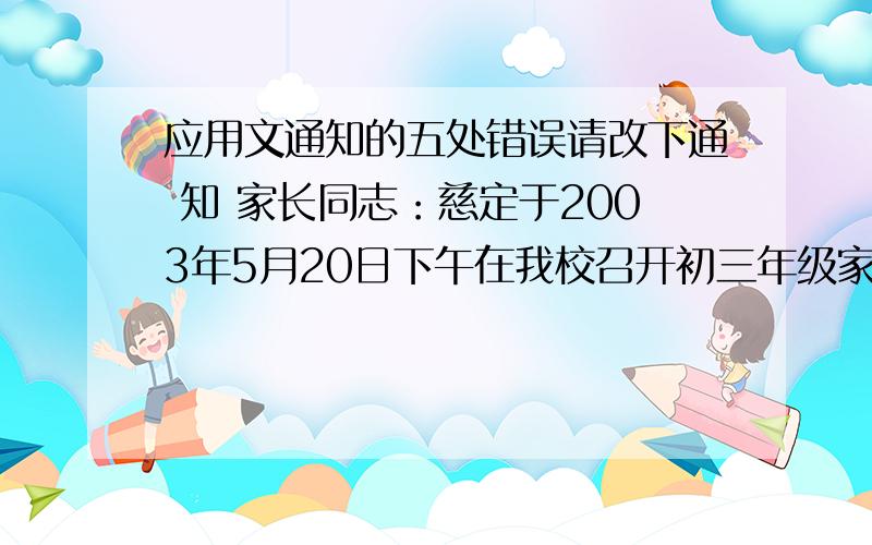 应用文通知的五处错误请改下通 知 家长同志：慈定于2003年5月20日下午在我校召开初三年级家长会议,传达今年全省中考改革的要求,同时汇报我们初三学生德智体美全面发展的情况及存在的