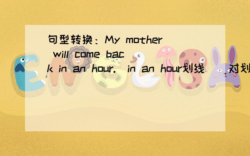 句型转换：My mother will come back in an hour.(in an hour划线)(对划线部分提问)