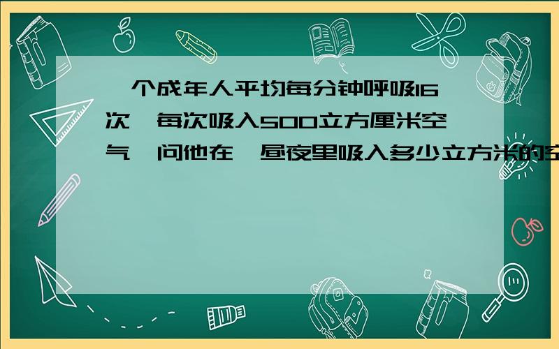 一个成年人平均每分钟呼吸16次,每次吸入500立方厘米空气,问他在一昼夜里吸入多少立方米的空气