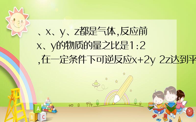 、x、y、z都是气体,反应前x、y的物质的量之比是1:2,在一定条件下可逆反应x+2y 2z达到平衡时,测得反应物总的物质的量等于生成物总的物质的量,则平衡时x的转化率（ ）A.80％ B.20％ C.40％ D.60％