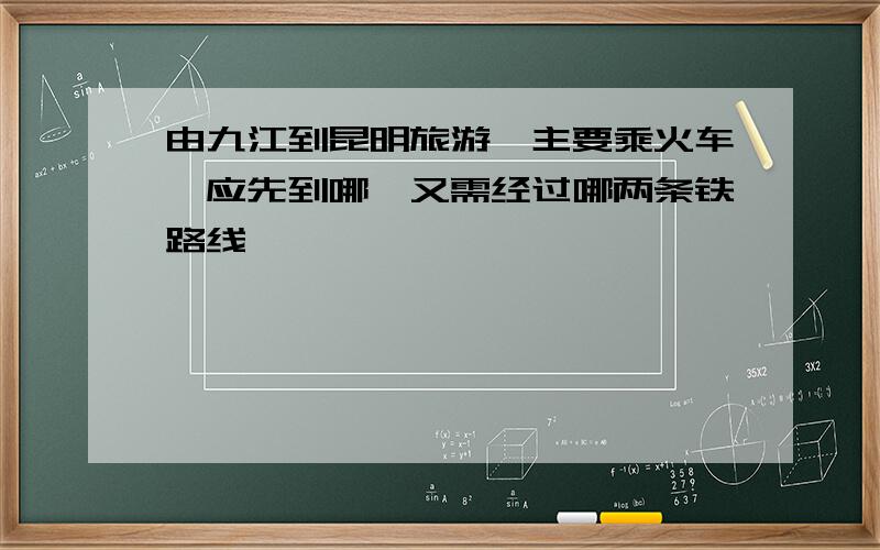 由九江到昆明旅游,主要乘火车,应先到哪,又需经过哪两条铁路线