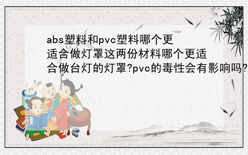 abs塑料和pvc塑料哪个更适合做灯罩这两份材料哪个更适合做台灯的灯罩?pvc的毒性会有影响吗?假设光源是节能灯管.谢谢啦!