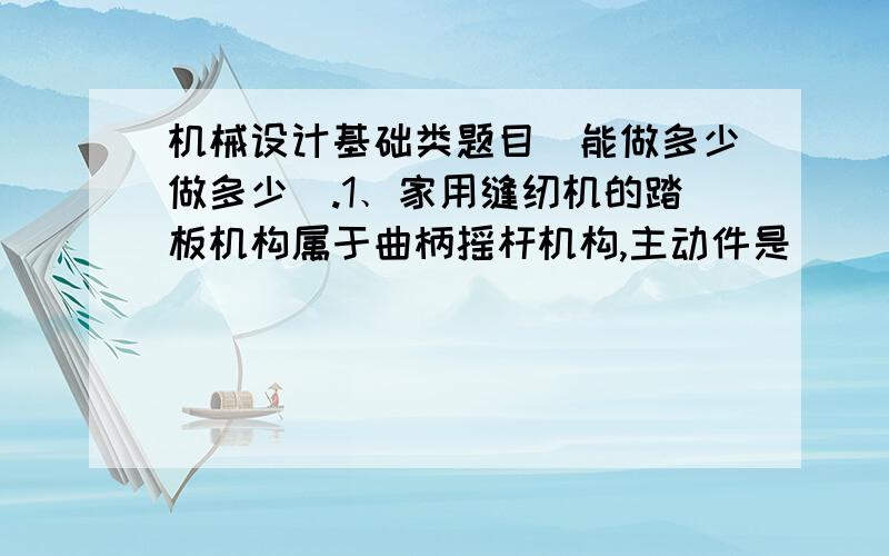 机械设计基础类题目（能做多少做多少）.1﹑家用缝纫机的踏板机构属于曲柄摇杆机构,主动件是______,且机构存在两个______位置.2﹑对心曲柄滑块机构中,滑块冲程的大小取决于__________.3﹑通常