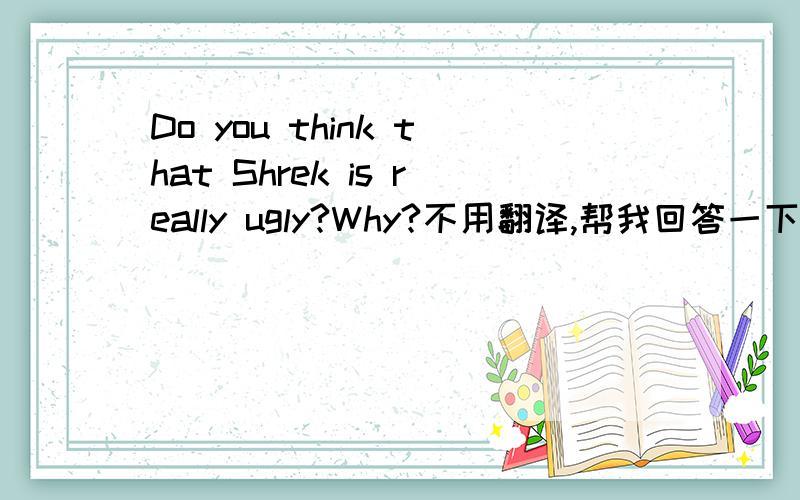 Do you think that Shrek is really ugly?Why?不用翻译,帮我回答一下