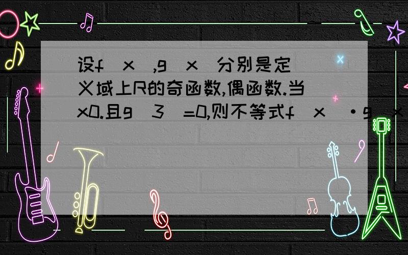 设f(x),g(x)分别是定义域上R的奇函数,偶函数.当x0.且g(3)=0,则不等式f(x)·g(x)如果把条件f'(x)g(x)+f(x)g'(x)>0改为f'(x)g(x)-f(x)g'(x)>0那应选哪个 不是我有举一反三的思想,是第二问拉不好意思,上面打错