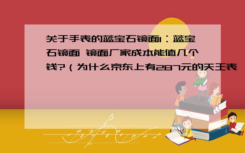 关于手表的蓝宝石镜面1：蓝宝石镜面 镜面厂家成本能值几个钱?（为什么京东上有287元的天王表,300多元的飞亚达都标称蓝宝石镜面）2：蓝宝石镜面有无好赖之分,我有一块20年前的真RADO（镜