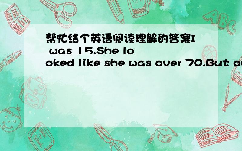 帮忙给个英语阅读理解的答案I was 15.She looked like she was over 70.But on that day,I think she uI was 15.She looked like she was over 70.But on that day,I think she understood me more than anyone else.Walking into the church that Sunday