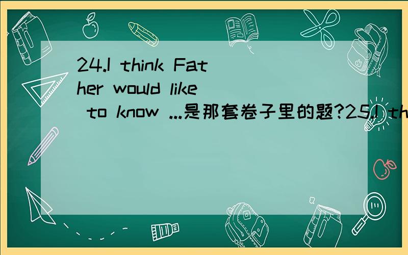 24.I think Father would like to know ...是那套卷子里的题?25.I think Father would like to know _____ I’ve been up to so far,so I decide to send him a quick note.a.which b.why c.what d.how
