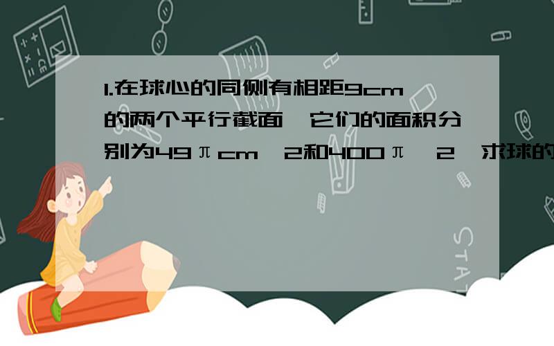 1.在球心的同侧有相距9cm的两个平行截面,它们的面积分别为49πcm^2和400π^2,求球的半径.2.在地球表面上的北纬60°圈上有两点A、B,它们的经度差为180°,问A、B两点沿纬度圈的距离是A、B两点球面