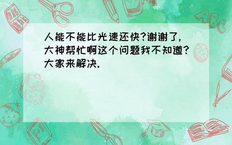 人能不能比光速还快?谢谢了,大神帮忙啊这个问题我不知道?大家来解决.