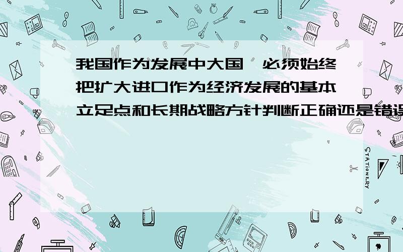 我国作为发展中大国,必须始终把扩大进口作为经济发展的基本立足点和长期战略方针判断正确还是错误