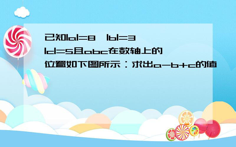 已知|a|=8,|b|=3,|c|=5且abc在数轴上的位置如下图所示：求出a-b+c的值——|———|——|——|—→c 0 b a求出a-b+c的值.