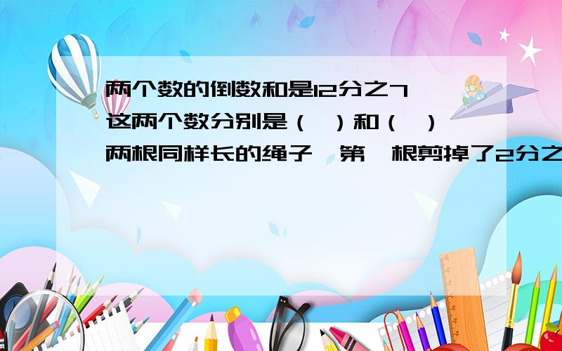 两个数的倒数和是12分之7,这两个数分别是（ ）和（ ）两根同样长的绳子,第一根剪掉了2分之1米,第二根剪掉了2分之1,那一根剪下的多?为什么?1×3分之1 + 3×5分之1 + 5×7分之1 +……+ 17×19分之1 +