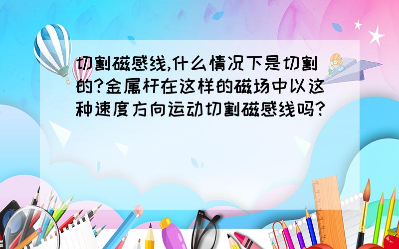 切割磁感线,什么情况下是切割的?金属杆在这样的磁场中以这种速度方向运动切割磁感线吗?