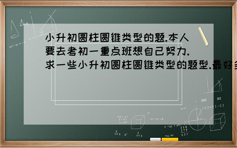 小升初圆柱圆锥类型的题.本人要去考初一重点班想自己努力.求一些小升初圆柱圆锥类型的题型.最好多点.再附上答案与解题方法.求.