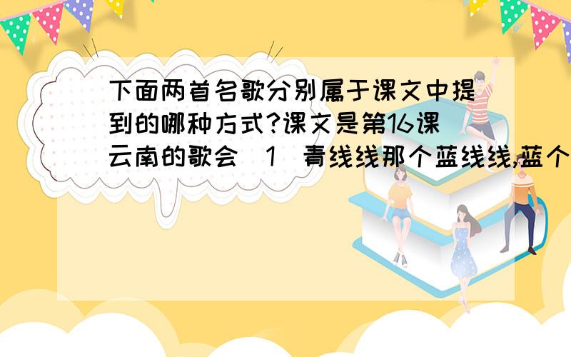 下面两首名歌分别属于课文中提到的哪种方式?课文是第16课云南的歌会（1）青线线那个蓝线线,蓝个荧荧彩生下来一个蓝花花,实实地爱死人（2）小乖乖来个小乖乖,我们说个给你们猜什么长