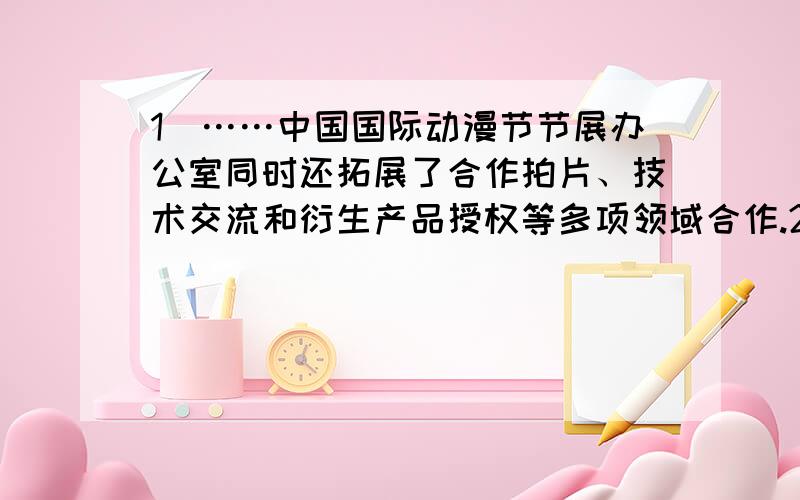 1）……中国国际动漫节节展办公室同时还拓展了合作拍片、技术交流和衍生产品授权等多项领域合作.2）幸福是什么?幸福是岁月的合奏,是酸甜苦辣的和弦；幸福是（ ）,（ ）；幸福是（ ）,