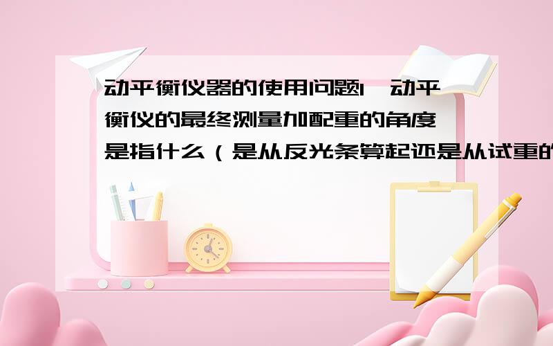 动平衡仪器的使用问题1、动平衡仪的最终测量加配重的角度,是指什么（是从反光条算起还是从试重的位置算起）；2、测量过程中试重的位置（角度或相位）指的是什么,根据什么输入；是输