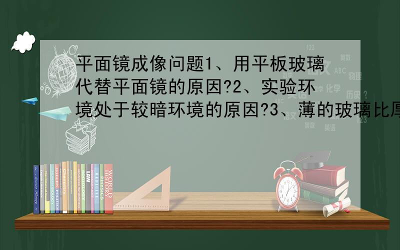 平面镜成像问题1、用平板玻璃代替平面镜的原因?2、实验环境处于较暗环境的原因?3、薄的玻璃比厚的玻璃好的原因?4、选取两根相同蜡烛的原因?5、实验中刻度尺的作用?6、像与物不重合的