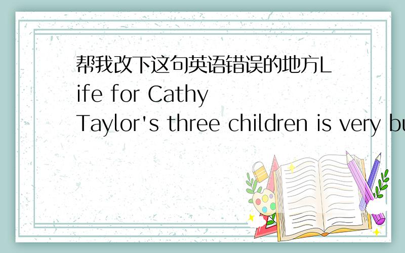帮我改下这句英语错误的地方Life for Cathy Taylor's three children is very busy. 哪里错?请说明一下理由?