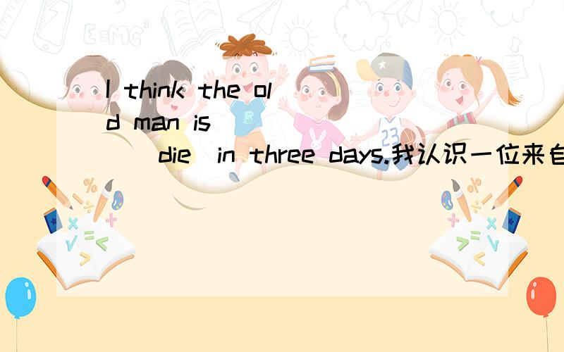 I think the old man is ______（die）in three days.我认识一位来自加拿大的老师.I know a teacher ______ ______ Canada.