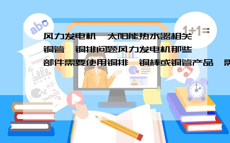 风力发电机、太阳能热水器相关铜管、铜排问题风力发电机那些部件需要使用铜排、铜棒或铜管产品,需要的大体规格、数量及相关材质性能又有什么要求?太阳能热水器那些部件需要使用铜